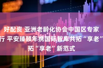 好配资 亚洲老龄化协会中国区专家论坛举行 平安臻颐年携国际智库共拓“享老”新范式