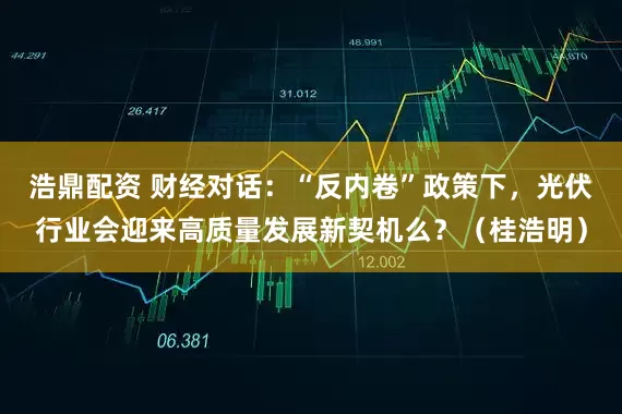 浩鼎配资 财经对话：“反内卷”政策下，光伏行业会迎来高质量发展新契机么？（桂浩明）