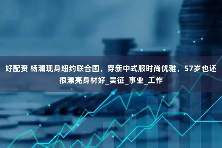 好配资 杨澜现身纽约联合国，穿新中式服时尚优雅，57岁也还很漂亮身材好_吴征_事业_工作