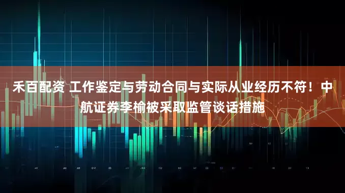 禾百配资 工作鉴定与劳动合同与实际从业经历不符！中航证券李榆被采取监管谈话措施