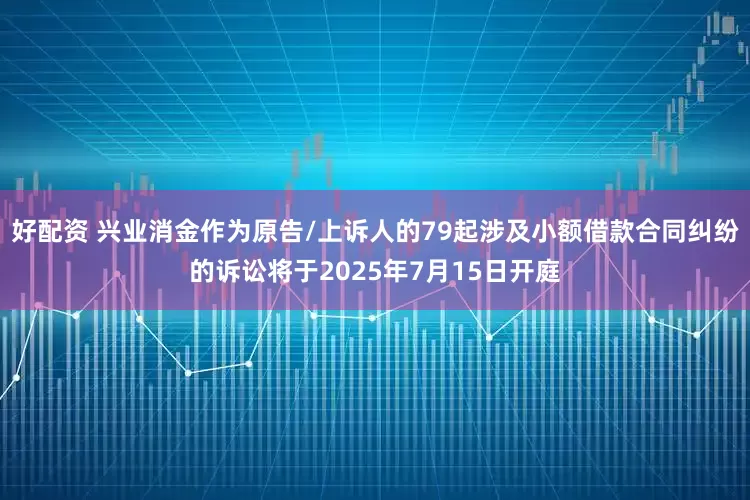 好配资 兴业消金作为原告/上诉人的79起涉及小额借款合同纠纷的诉讼将于2025年7月15日开庭