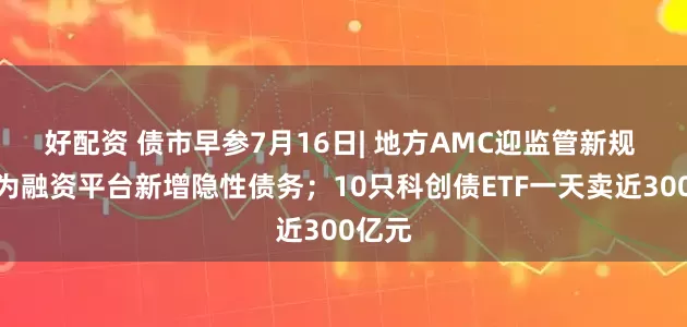 好配资 债市早参7月16日| 地方AMC迎监管新规 禁止为融资平台新增隐性债务；10只科创债ETF一天卖近300亿元