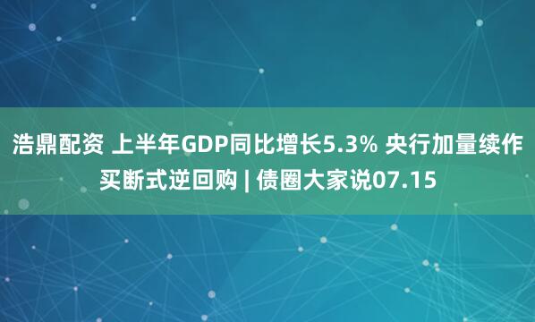 浩鼎配资 上半年GDP同比增长5.3% 央行加量续作买断式逆回购 | 债圈大家说07.15