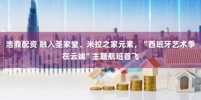 浩鼎配资 融入圣家堂、米拉之家元素，“西班牙艺术季在云端”主题航班首飞