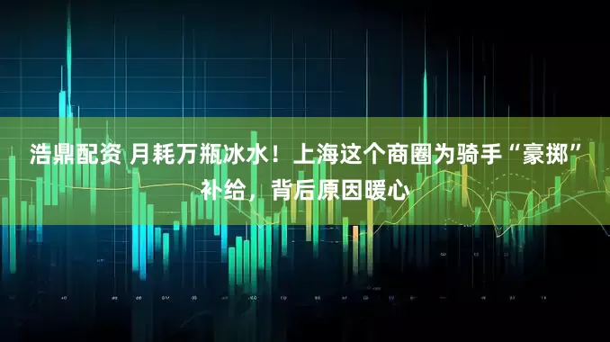 浩鼎配资 月耗万瓶冰水！上海这个商圈为骑手“豪掷”补给，背后原因暖心