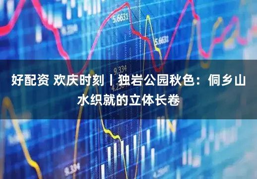 好配资 欢庆时刻丨独岩公园秋色：侗乡山水织就的立体长卷