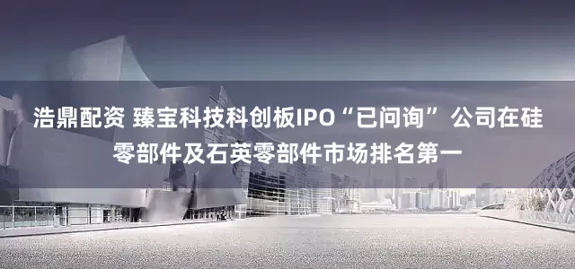 浩鼎配资 臻宝科技科创板IPO“已问询” 公司在硅零部件及石英零部件市场排名第一