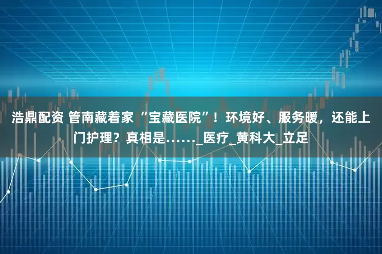 浩鼎配资 管南藏着家 “宝藏医院”！环境好、服务暖，还能上门护理？真相是……_医疗_黄科大_立足