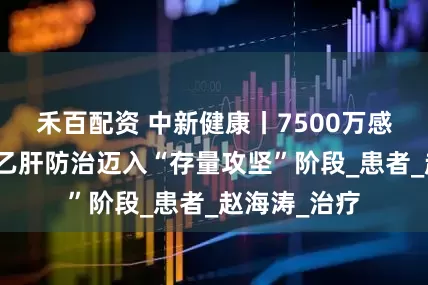 禾百配资 中新健康丨7500万感染者！中国乙肝防治迈入“存量攻坚”阶段_患者_赵海涛_治疗