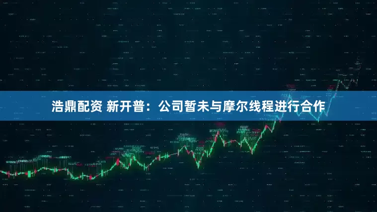 浩鼎配资 新开普：公司暂未与摩尔线程进行合作