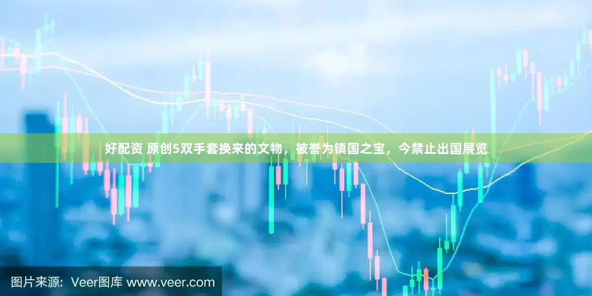 好配资 原创5双手套换来的文物，被誉为镇国之宝，今禁止出国展览