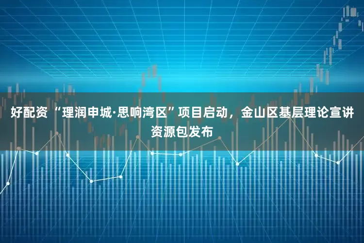 好配资 “理润申城·思响湾区”项目启动，金山区基层理论宣讲资源包发布